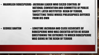 • MAXMILIEN ROBESPIERRE- JACOBIAN LEADER WHO SIEZED CONTROL OF 
NATIONAL CONVENTION AND COMMITTEE OF PUBLIC 
SAFETY; LATER INSTITUTED REIGN OF TERROR, 
TARGETTING THOSE WHOSE PHILOSOPHIES DIFFERED 
FROM HIS OWN 
• GEORGE DANTON - LONGTIME JACOBIAN AND CLOSE ASSOCIATE OF 
ROBESPIERRE WHO WAS EXECUTED AFTER HE BEGAN 
QUESTIONING THE EXTREMES TO WHICH ROBESPIERRE 
WAS GOING IN THE REIGN OF TERROR 
 