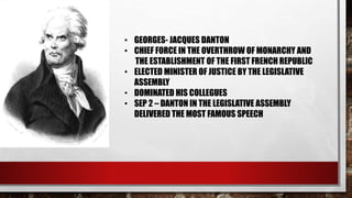 • GEORGES- JACQUES DANTON 
• CHIEF FORCE IN THE OVERTHROW OF MONARCHY AND 
THE ESTABLISHMENT OF THE FIRST FRENCH REPUBLIC 
• ELECTED MINISTER OF JUSTICE BY THE LEGISLATIVE 
ASSEMBLY 
• DOMINATED HIS COLLEGUES 
• SEP 2 – DANTON IN THE LEGISLATIVE ASSEMBLY 
DELIVERED THE MOST FAMOUS SPEECH 
 