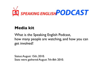 Media kit
What is the Speaking English Podcast,
how many people are watching, and how you can
get involved!


Status: August 15th, 2010.
Stats were gathered August 7th-8th 2010.
 