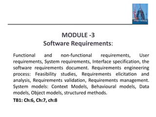 MODULE -3
Software Requirements:
Functional and non-functional requirements, User
requirements, System requirements, Interface specification, the
software requirements document. Requirements engineering
process: Feasibility studies, Requirements elicitation and
analysis, Requirements validation, Requirements management.
System models: Context Models, Behavioural models, Data
models, Object models, structured methods.
TB1: Ch:6, Ch:7, ch:8
 