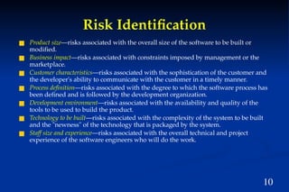 10
Risk Identification
■ Product size—risks associated with the overall size of the software to be built or
modified.
■ Business impact—risks associated with constraints imposed by management or the
marketplace.
■ Customer characteristics—risks associated with the sophistication of the customer and
the developer's ability to communicate with the customer in a timely manner.
■ Process definition—risks associated with the degree to which the software process has
been defined and is followed by the development organization.
■ Development environment—risks associated with the availability and quality of the
tools to be used to build the product.
■ Technology to be built—risks associated with the complexity of the system to be built
and the "newness" of the technology that is packaged by the system.
■ Staff size and experience—risks associated with the overall technical and project
experience of the software engineers who will do the work.
 