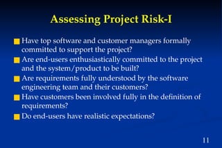11
Assessing Project Risk-I
■ Have top software and customer managers formally
committed to support the project?
■ Are end-users enthusiastically committed to the project
and the system/product to be built?
■ Are requirements fully understood by the software
engineering team and their customers?
■ Have customers been involved fully in the definition of
requirements?
■ Do end-users have realistic expectations?
 