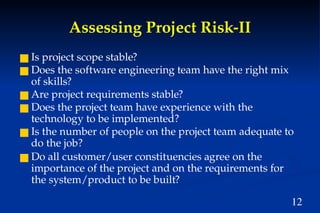 12
Assessing Project Risk-II
■ Is project scope stable?
■ Does the software engineering team have the right mix
of skills?
■ Are project requirements stable?
■ Does the project team have experience with the
technology to be implemented?
■ Is the number of people on the project team adequate to
do the job?
■ Do all customer/user constituencies agree on the
importance of the project and on the requirements for
the system/product to be built?
 