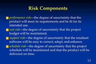 13
Risk Components
■ performance risk—the degree of uncertainty that the
product will meet its requirements and be fit for its
intended use.
■ cost risk—the degree of uncertainty that the project
budget will be maintained.
■ support risk—the degree of uncertainty that the resultant
software will be easy to correct, adapt, and enhance.
■ schedule risk—the degree of uncertainty that the project
schedule will be maintained and that the product will be
delivered on time.
 
