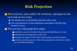 14
Risk Projection
■ Risk projection, also called risk estimation, attempts to rate
each risk in two ways
■ the likelihood or probability that the risk is real
■ the consequences of the problems associated with the risk,
should it occur.
■ The are four risk projection steps:
■establish a scale that reflects the perceived likelihood of a risk
■delineate the consequences of the risk
■estimate the impact of the risk on the project and the product,
■note the overall accuracy of the risk projection so that there will be
no misunderstandings.
 