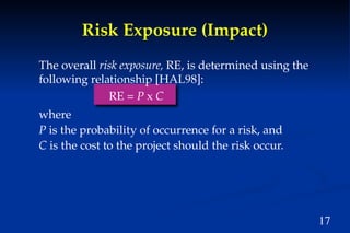 17
Risk Exposure (Impact)
The overall risk exposure, RE, is determined using the
following relationship [HAL98]:
RE = P x C
where
P is the probability of occurrence for a risk, and
C is the cost to the project should the risk occur.
 