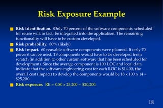 18
Risk Exposure Example
■ Risk identification. Only 70 percent of the software components scheduled
for reuse will, in fact, be integrated into the application. The remaining
functionality will have to be custom developed.
■ Risk probability. 80% (likely).
■ Risk impact. 60 reusable software components were planned. If only 70
percent can be used, 18 components would have to be developed from
scratch (in addition to other custom software that has been scheduled for
development). Since the average component is 100 LOC and local data
indicate that the software engineering cost for each LOC is $14.00, the
overall cost (impact) to develop the components would be 18 x 100 x 14 =
$25,200.
■ Risk exposure. RE = 0.80 x 25,200 ~ $20,200.
 