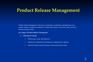 2
Product Release Management
Product release management is the process of planning, coordinating, and deploying a new
product, feature, or update to customers. It ensures that releases are smooth, timely, and meet
business and user needs.
Key Stages of Product Release Management
1. Planning & Strategy
o Define goals, scope, and objectives.
o Identify key stakeholders (development, marketing, QA, support).
o Prioritize features based on business value and customer needs.
 