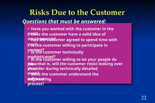 22
Risks Due to the Customer
• Have you worked with the customer in the
past?
• Does the customer have a solid idea of
requirements?
• Has the customer agreed to spend time with
you?
• Is the customer willing to participate in
reviews?
• Is the customer technically
sophisticated?
• Is the customer willing to let your people do
their
job—that is, will the customer resist looking over
your
shoulder during technically detailed
work?
• Does the customer understand the
software
engineering
process?
Questions that must be answered:
 