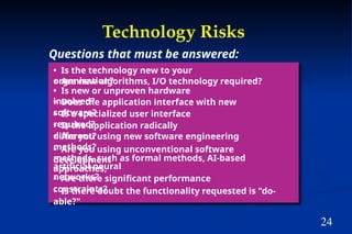 24
Technology Risks
• Is the technology new to your
organization?
• Are new algorithms, I/O technology required?
• Is new or unproven hardware
involved?
• Does the application interface with new
software?
• Is a specialized user interface
required?
• Is the application radically
different?
• Are you using new software engineering
methods?
• Are you using unconventional software
development
methods, such as formal methods, AI-based
approaches,
artificial neural
networks?
• Are there significant performance
constraints?
• Is there doubt the functionality requested is "do-
able?"
Questions that must be answered:
 