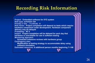26
Project: Embedded software for XYZ system
Risk type: schedule risk
Priority (1 low ... 5 critical): 4
Risk factor: Project completion will depend on tests which require
hardware component under development. Hardware component
delivery may be delayed
Probability: 60 %
Impact: Project completion will be delayed for each day that
hardware is unavailable for use in software testing
Monitoring approach:
Scheduled milestone reviews with hardware group
Contingency plan:
Modification of testing strategy to accommodate delay using
software simulation
Estimated resources: 6 additional person months beginning 7-1-96
Recording Risk Information
 