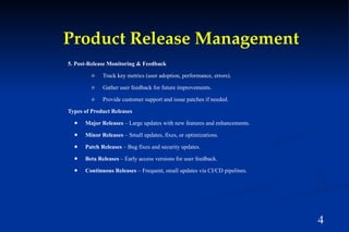 4
Product Release Management
5. Post-Release Monitoring & Feedback
o Track key metrics (user adoption, performance, errors).
o Gather user feedback for future improvements.
o Provide customer support and issue patches if needed.
Types of Product Releases
● Major Releases – Large updates with new features and enhancements.
● Minor Releases – Small updates, fixes, or optimizations.
● Patch Releases – Bug fixes and security updates.
● Beta Releases – Early access versions for user feedback.
● Continuous Releases – Frequent, small updates via CI/CD pipelines.
 
