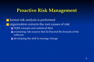 7
Proactive Risk Management
■ formal risk analysis is performed
■ organization corrects the root causes of risk
■ TQM concepts and statistical SQA
■ examining risk sources that lie beyond the bounds of the
software
■ developing the skill to manage change
 