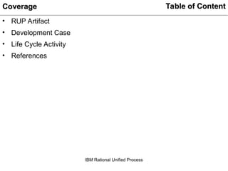 Table of Content
Table of Content
• RUP Artifact
• Development Case
• Life Cycle Activity
• References
Coverage
Coverage
IBM Rational Unified Process
 
