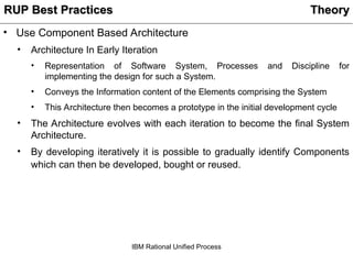 IBM Rational Unified Process
• Use Component Based Architecture
• Architecture In Early Iteration
• Representation of Software System, Processes and Discipline for
implementing the design for such a System.
• Conveys the Information content of the Elements comprising the System
• This Architecture then becomes a prototype in the initial development cycle
• The Architecture evolves with each iteration to become the final System
Architecture.
• By developing iteratively it is possible to gradually identify Components
which can then be developed, bought or reused.
Theory
Theory
RUP Best Practices
RUP Best Practices
 