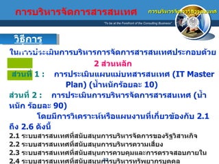 ในการประเมินการบริหารการจัดการสารสนเทศประกอบด้วย   2  ส่วนหลัก ส่วนที่  1 :   การประเมินแผนแม่บทสารสนเทศ  (IT Master Plan)  ( น้ำหนักร้อยละ  10)  ส่วนที่  2 :   การประเมินการบริหารจัดการสารสนเทศ  ( น้ำหนัก ร้อยละ  90)  โดยมีการวิเคราะห์หรือแผนงานที่เกี่ยวข้องกับ  2.1  ถึง  2.6  ดังนี้ 2.1  ระบบสารสนเทศที่สนับสนุนการบริหารจัดการของรัฐวิสาหกิจ 2.2  ระบบสารสนเทศที่สนับสนุนการบริหารความเสี่ยง 2.3  ระบบสารสนเทศที่สนับสนุนการควบคุมและการตรวจสอบภายใน 2.4  ระบบสารสนเทศที่สนับสนุนการบริหารทรัพยากรบุคคล 2.5  ระบบสารสนเทศที่ตอบสนองต่อความต้องการของผู้มีส่วนได้เสียภายนอกองค์กร และประชาชน รวมถึงนโยบายต่างๆ ของรัฐบาล 2.6  ระบบสารสนเทศที่ตอบสนองต่อความต้องการของผู้มีส่วนได้เสียภายในองค์กร การบริหารจัดการสารสนเทศ วิธีการประเมิน   การบริหารจัดการสารสนเทศ 