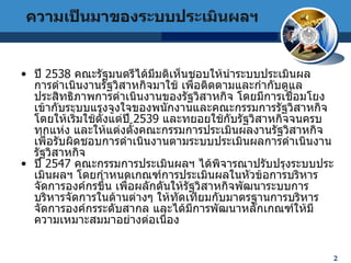 2 4 ปี  2538  คณะรัฐมนตรีได้มีมติเห็นชอบให้นำระบบประเมินผล  การดำเนินงานรัฐวิสาหกิจมาใช้ เพื่อติดตามและกำกับดูแลประสิทธิภาพการดำเนินงานของรัฐวิสาหกิจ โดยมีการเชื่อมโยงเข้ากับระบบแรงจูงใจของพนักงานและคณะกรรมการรัฐวิสาหกิจ โดยให้เริ่มใช้ตั้งแต่ปี  2539  และทยอยใช้กับรัฐวิสาหกิจจนครบทุกแห่ง และให้แต่งตั้งคณะกรรมการประเมินผลงานรัฐวิสาหกิจ เพื่อรับผิดชอบการดำเนินงานตามระบบประเมินผลการดำเนินงานรัฐวิสาหกิจ  ปี  2547  คณะกรรมการประเมินผลฯ ได้พิจารณาปรับปรุงระบบประเมินผลฯ โดยกำหนดเกณฑ์การประเมินผลในหัวข้อการบริหารจัดการองค์กรขึ้น เพื่อผลักดันให้รัฐวิสาหกิจพัฒนาระบบการบริหารจัดการในด้านต่างๆ ให้ทัดเทียมกับมาตรฐานการบริหารจัดการองค์กรระดับสากล และได้มีการพัฒนาหลักเกณฑ์ให้มีความเหมาะสมมาอย่างต่อเนื่อง ความเป็นมาของระบบประเมินผลฯ 