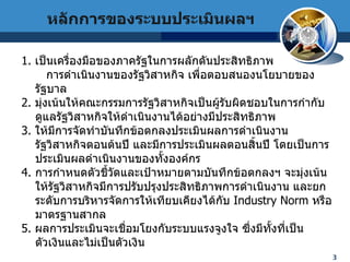 1.  เป็นเครื่องมือของภาครัฐในการผลักดันประสิทธิภาพ  การดำเนินงานของรัฐวิสาหกิจ เพื่อตอบสนองนโยบายของรัฐบาล  2.  มุ่งเน้นให้คณะกรรมการรัฐวิสาหกิจเป็นผู้รับผิดชอบในการกำกับดูแลรัฐวิสาหกิจให้ดำเนินงานได้อย่างมีประสิทธิภาพ 3.  ให้มีการจัดทำบันทึกข้อตกลงประเมินผลการดำเนินงานรัฐวิสาหกิจตอนต้นปี และมีการประเมินผลตอนสิ้นปี โดยเป็นการประเมินผลดำเนินงานของทั้งองค์กร 4.  การกำหนดตัวชี้วัดและเป้าหมายตามบันทึกข้อตกลงฯ จะมุ่งเน้นให้รัฐวิสาหกิจมีการปรับปรุงประสิทธิภาพการดำเนินงาน และยกระดับการบริหารจัดการให้เทียบเคียงได้กับ  Industry Norm  หรือมาตรฐานสากล 5.  ผลการประเมินจะเชื่อมโยงกับระบบแรงจูงใจ ซึ่งมีทั้งที่เป็น  ตัวเงินและไม่เป็นตัวเงิน หลักการของระบบประเมินผลฯ 