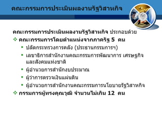 คณะกรรมการประเมินผลงานรัฐวิสาหกิจ  ประกอบด้วย คณะกรรมการโดยตำแหน่งจากภาครัฐ  5  คน   ปลัดกระทรวงการคลัง  ( ประธานกรรมการฯ )  เลขาธิการสำนักงานคณะกรรมการพัฒนาการ   เศรษฐกิจและสังคมแห่งชาติ  ผู้อำนวยการสำนักงบประมาณ   ผู้ว่าการตรวจเงินแผ่นดิน  ผู้อำนวยการสำนักงานคณะกรรมการนโยบายรัฐวิสาหกิจ   กรรมการผู้ทรงคุณวุฒิ จำนวนไม่เกิน  12  คน  คณะกรรมการประเมินผลงานรัฐวิสาหกิจ 