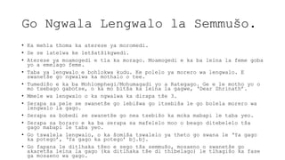 Go Ngwala Lengwalo la Semmušo.
• Ka mehla thoma ka aterese ya moromedi.
• Se se latelwa ke letšatšikgwedi.
• Aterese ya moamogedi e tla ka morago. Moamogedi e ka ba leina la feme goba
yo a emelago feme.
• Taba ya lengwalo e bohlokwa kudu. Ke polelo ya morero wa lengwalo. E
swanetše go ngwalwa ka mothalo o tee.
• Tumedišo e ka ba Mohlomphegi/Mohumagadi yo a Rategago. Ge e le motho yo o
mo tsebago gabotse, o ka mo bitša ka leina la gagwe, ‘Dear Shrinath’.
• Mmele wa lengwalo o ka ngwalwa ka dirapa tše 3.
• Serapa sa pele se swanetše go lebišwa go itsebiša le go bolela morero wa
lengwalo la gago.
• Serapa sa bobedi se swanetše go nea tsebišo ka moka mabapi le taba yeo.
• Serapa sa boraro e ka ba serapa sa mafelelo moo o beago ditebelelo tša
gago mabapi le taba yeo.
• Go tswalela lengwalo, o ka šomiša tswalelo ya theto go swana le ‘Ya gago
ka potego’, ‘Ya gago ka potego’ bj.bj.
• Go fapana le ditlhaka tšeo e sego tša semmušo, mosaeno o swanetše go
akaretša leina la gago (ka ditlhaka tše di thibelago) le tlhagišo ka fase
ga mosaeno wa gago.
 