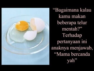 “ Bagaimana kalau kamu makan beberapa telur mentah?” Terhadap pertanyaan ini anaknya menjawab, “Mama bercanda yah” 