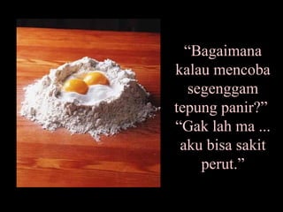 “ Bagaimana kalau mencoba segenggam tepung panir?”  “Gak lah ma ... aku bisa sakit perut.” 