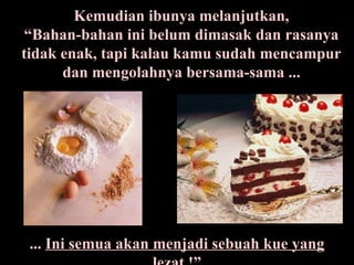 Kemudian ibunya melanjutkan, “Bahan-bahan ini belum dimasak dan rasanya tidak enak, tapi kalau kamu sudah mencampur dan mengolahnya bersama-sama ... ...  Ini semua akan menjadi sebuah kue yang lezat  !” 