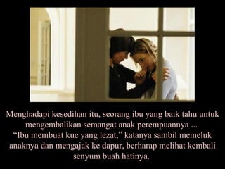 Menghadapi kesedihan itu, seorang ibu yang baik tahu untuk mengembalikan semangat anak perempuannya ...  “Ibu membuat kue yang lezat,” katanya sambil memeluk anaknya dan mengajak ke dapur, berharap melihat kembali senyum buah hatinya.  