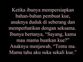 Ketika ibunya mempersiapkan bahan-bahan pembuat kue, anaknya duduk di seberang dan memperhatikan dengan seksama.  Ibunya bertanya, “Sayang, kamu mau mama buatkan kue?” Anaknya menjawab, “Tentu ma. Mama tahu aku suka sekali kue.” 