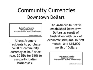 Community Currencies Downtown Dollars The Ardmore Initiative established Downtown Dollars as result of frustration with lack of economic stimulus. In first month, sold $15,000 worth of Dollars Allows Ardmore residents to purchase $200 of community currency at half price (e.g. 20 DDs for $10) to use participating businesses.  allaboutardmore.com allaboutardmore.com 