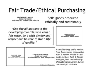Fair Trade/Ethical Purchasing “ One day all artisans in the developing countries will earn a fair wage, be a with dignity and respect and be able to live a life of quality.” A shoulder bag, and a worker from Guatemalan cooperative Ruth & Naomi, whose artists made the bag. Ruth & Naomi emerged from the solidarity of Guatemalan women during the country’s civil war. tenthousandvillages.com Sells goods produced ethically and sustainably 