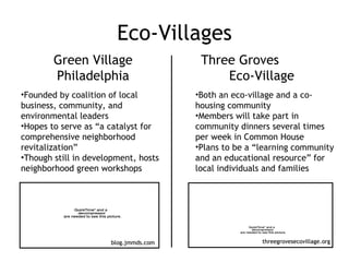 Eco-Villages Green Village Philadelphia Three Groves  Eco-Village Founded by coalition of local business, community, and environmental leaders Hopes to serve as “a catalyst for comprehensive neighborhood revitalization” Though still in development, hosts neighborhood green workshops blog.jmmds.com Both an eco-village and a co-housing community Members will take part in community dinners several times per week in Common House Plans to be a “learning community and an educational resource” for local individuals and families threegrovesecovillage.org 