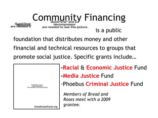 Community Financing is a public foundation that distributes money and other financial and technical resources to groups that promote social justice. Specific grants include… - Racial  &  Economic Justice  Fund - Media Justice  Fund Phoebus  Criminal Justice  Fund breadrosesfund.org Members of Bread and Roses meet with a 2009 grantee. 