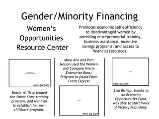Gender/Minority Financing Women’s  Opportunities  Resource Center Promotes economic self-sufficiency to disadvantaged women by providing entrepreneurial training, business assistance, incentive savings programs, and access to financial resources.  worc-pa.com Mary Ann and Pam Nelson used the Women and Company Micro-Enterprise Boost Program to found Farm Fresh Express Shasia Willis attended the Smart Start training program, and went on to establish her own childcare program. Lisa Bishop, thanks to an Economic Opportunities Fund, was able to start Voice of Victory Publishing  worc-pa.com worc-pa.com 