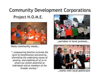 Community Development Corporations Project H.O.M.E. … partakes in local protests… Hosts community meals… … works with local politicians “… empowering families to break the cycle of homelessness and poverty, alleviating the underlying causes of poverty, and enabling all of us to attain our fullest potential as individuals and as members of the broader society.”  projecthome.org projecthome.org projecthome.org 