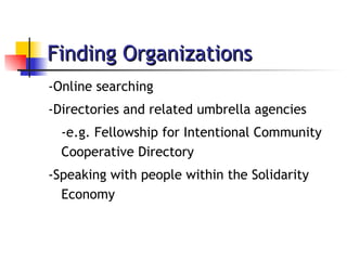 Finding Organizations -Online searching -Directories and related umbrella agencies -e.g. Fellowship for Intentional Community Cooperative Directory -Speaking with people within the Solidarity Economy 