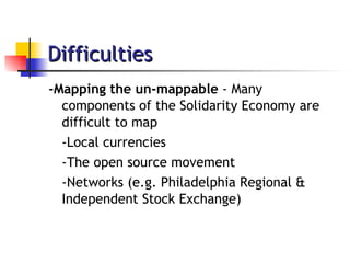 Difficulties -Mapping the un-mappable  - Many components of the Solidarity Economy are difficult to map -Local currencies -The open source movement -Networks (e.g. Philadelphia Regional & Independent Stock Exchange) 
