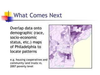 What Comes Next e.g. housing cooperatives and community land trusts vs. 2007 poverty level Overlap data onto demographic (race, socio-economic status, etc.) maps of Philadelphia to locate patterns 