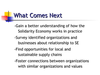 What Comes Next -Gain a better understanding of how the Solidarity Economy works in practice -Survey identified organizations and businesses about relationship to SE -Find opportunities for local and sustainable supply chains -Foster connections between organizations with similar organizations and values 