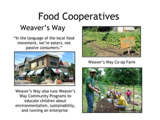 Food Cooperatives Weaver’s Way Weaver’s Way Co-op Farm “ In the language of the local food movement, we’re  eaters , not passive  consumers .” Weaver’s Way also runs Weaver’s Way Community Programs to educate children about environmentalism, sustainability, and running an enterprise  philly.codecraftersinc.com weaversway.coop weaversway.coop 