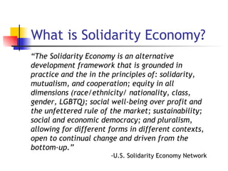 What is Solidarity Economy? “ The Solidarity Economy is an alternative development framework that is grounded in practice and the in the principles of: solidarity, mutualism, and cooperation; equity in all dimensions (race/ethnicity/ nationality, class, gender, LGBTQ); social well-being over profit and the unfettered rule of the market; sustainability; social and economic democracy; and pluralism, allowing for different forms in different contexts, open to continual change and driven from the bottom-up.” -U.S. Solidarity Economy Network 