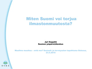 Miten Suomi voi torjua
ilmastonmuutosta?
Jyri Seppälä
Suomen ympäristökeskus
Maailma muuttuu – entä me? Sosiaali- ja terveysalan tapahtuma Oulussa,
23.5.2019
 