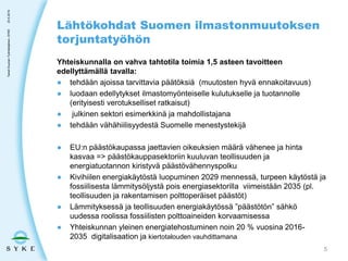Yhteiskunnalla on vahva tahtotila toimia 1,5 asteen tavoitteen
edellyttämällä tavalla:
● tehdään ajoissa tarvittavia päätöksiä (muutosten hyvä ennakoitavuus)
● luodaan edellytykset ilmastomyönteiselle kulutukselle ja tuotannolle
(erityisesti verotukselliset ratkaisut)
● julkinen sektori esimerkkinä ja mahdollistajana
● tehdään vähähiilisyydestä Suomelle menestystekijä
● EU:n päästökaupassa jaettavien oikeuksien määrä vähenee ja hinta
kasvaa => päästökauppasektoriin kuuluvan teollisuuden ja
energiatuotannon kiristyvä päästövähennyspolku
● Kivihiilen energiakäytöstä luopuminen 2029 mennessä, turpeen käytöstä ja
fossiilisesta lämmitysöljystä pois energiasektorilla viimeistään 2035 (pl.
teollisuuden ja rakentamisen polttoperäiset päästöt)
● Lämmityksessä ja teollisuuden energiakäytössä ”päästötön” sähkö
uudessa roolissa fossiilisten polttoaineiden korvaamisessa
● Yhteiskunnan yleinen energiatehostuminen noin 20 % vuosina 2016-
2035 digitalisaation ja kiertotalouden vauhdittamana
Lähtökohdat Suomen ilmastonmuutoksen
torjuntatyöhön
23.5.2019TaneliDuunari-Työntekijäinen,SYKE
5
 