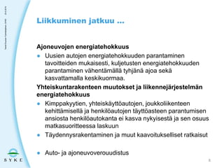 Ajoneuvojen energiatehokkuus
● Uusien autojen energiatehokkuuden parantaminen
tavoitteiden mukaisesti, kuljetusten energiatehokkuuden
parantaminen vähentämällä tyhjänä ajoa sekä
kasvattamalla keskikuormaa.
Yhteiskuntarakenteen muutokset ja liikennejärjestelmän
energiatehokkuus
● Kimppakyytien, yhteiskäyttöautojen, joukkoliikenteen
kehittämisellä ja henkilöautojen täyttöasteen parantumisen
ansiosta henkilöautokanta ei kasva nykyisestä ja sen osuus
matkasuoritteessa laskuun
● Täydennysrakentaminen ja muut kaavoitukselliset ratkaisut
● Auto- ja ajoneuvoverouudistus
Liikkuminen jatkuu …
23.5.2019TaneliDuunari-Työntekijäinen,SYKE
8
 