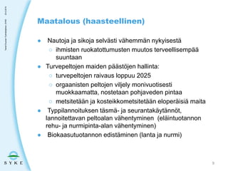 ● Nautoja ja sikoja selvästi vähemmän nykyisestä
○ ihmisten ruokatottumusten muutos terveellisempää
suuntaan
● Turvepeltojen maiden päästöjen hallinta:
○ turvepeltojen raivaus loppuu 2025
○ orgaanisten peltojen viljely monivuotisesti
muokkaamatta, nostetaan pohjaveden pintaa
○ metsitetään ja kosteikkometsitetään eloperäisiä maita
● Typpilannoituksen täsmä- ja seurantakäytännöt,
lannoitettavan peltoalan vähentyminen (eläintuotannon
rehu- ja nurmipinta-alan vähentyminen)
● Biokaasutuotannon edistäminen (lanta ja nurmi)
Maatalous (haasteellinen)
23.5.2019TaneliDuunari-Työntekijäinen,SYKE
9
 