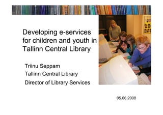Developing e-services
for children and youth in
Tallinn Central Library

Triinu Seppam
Tallinn Central Library
Director of Library Services

                               05.06.2008