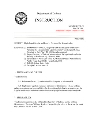 Department of Defense

                           INSTRUCTION
                                                                         NUMBER 1332.29
                                                                            June 20, 1991
                                                       Incorporating Change 1, February 23, 1996




                                                                                   ASD(FM&P)

SUBJECT: Eligibility of Regular and Reserve Personnel for Separation Pay

References: (a) DoD Directive 1332.29, "Eligibility of Certain Regular and Reserve
                Personnel for Separation Pay Upon Involuntary Discharge or Release
                from Active Duty," July 20, 1985 (hereby canceled)
            (b) Deputy Secretary of Defense Memorandum, "Delegation of Authority
                Relating to Separation Pay," June 15, 1991
            (c) Section 501 of Public Law 101-510, "National Defense Authorization
                Act for Fiscal Year 1991," November 5, 1990
            (d) Title 10, United States Code
            (e) through (j), see enclosure 1


1. REISSUANCE AND PURPOSE

This Instruction:

     1.1. Reissues reference (a) under authorities delegated in reference (b).

     1.2. Implements legislative changes (reference (c)) to reference (d) and updates
policy, procedures, and responsibilities for determining eligibility for separation pay for
Regular and Reserve members who are involuntarily separated from active duty (AD).


2. APPLICABILITY

This Instruction applies to the Office of the Secretary of Defense and the Military
Departments. The term "Military Services," as used herein, refers to the Army, the Navy,
the Air Force, and the Marine Corps.
 