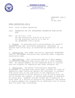 DEPARTMENT OF THE NAVY
                       OFFICE OF THE CHIEF OF NAVAL OPERATIONS
                                 2000 NAVY PENTAGON
                              WASHINGTON, DC 20350-2000




                                                                 OPNAVINST 1900.4
                                                                 N13
                                                                 20 Dec 2005

OPNAV INSTRUCTION 1900.4

From:   Chief of Naval Operations

Subj:   SEPARATION PAY FOR INVOLUNTARY SEPARATION FROM ACTIVE
        DUTY

Ref:    (a)   10 U.S.C. 1174
        (b)   DOD Instruction 1332.29 of 20 Jun 91
        (c)   DOD Directive 1332.14 of 21 Dec 93
        (d)   SECNAVINST 1920.6 series

1. Purpose. To prescribe policy and procedures for award of
separation pay upon involuntary separation, discharge, or
release from active duty, as authorized by references (a) and
(b).

2. Cancellation. This OPNAV Instruction supersedes SECNAVINST
1900.7G. The SECNAV Instruction was cancelled under a separate
cancellation memo.

3. Applicability. This instruction applies to Navy                   members
involuntarily separated from active duty on or after                 November
1990. No reserve members who are separated while on                  inactive
duty are eligible for separation pay under reference                 (a).

4. Definitions. The phrase "involuntarily separated,
discharged, or released from active duty" includes all forms of
separation under conditions wherein the individual is released
from active duty at any time prior to the completion of a
stipulated period of active service or tour of active duty and
not at his/her own request, or denied reenlistment or extension
on active duty. Examples include release due to Reduction In
Force (RIF) or a failure of selection for promotion, and release
of reserve members not accepted for an additional tour of active
duty for which they volunteered.
 