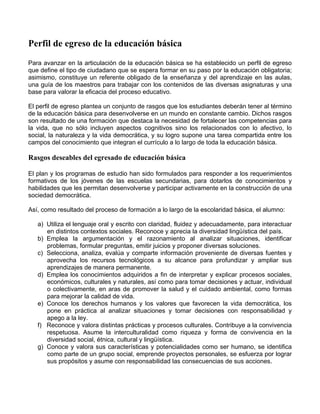 Perfil de egreso de la educación básica
Para avanzar en la articulación de la educación básica se ha establecido un perfil de egreso
que define el tipo de ciudadano que se espera formar en su paso por la educación obligatoria;
asimismo, constituye un referente obligado de la enseñanza y del aprendizaje en las aulas,
una guía de los maestros para trabajar con los contenidos de las diversas asignaturas y una
base para valorar la eficacia del proceso educativo.
El perfil de egreso plantea un conjunto de rasgos que los estudiantes deberán tener al término
de la educación básica para desenvolverse en un mundo en constante cambio. Dichos rasgos
son resultado de una formación que destaca la necesidad de fortalecer las competencias para
la vida, que no sólo incluyen aspectos cognitivos sino los relacionados con lo afectivo, lo
social, la naturaleza y la vida democrática, y su logro supone una tarea compartida entre los
campos del conocimiento que integran el currículo a lo largo de toda la educación básica.
Rasgos deseables del egresado de educación básica
El plan y los programas de estudio han sido formulados para responder a los requerimientos
formativos de los jóvenes de las escuelas secundarias, para dotarlos de conocimientos y
habilidades que les permitan desenvolverse y participar activamente en la construcción de una
sociedad democrática.
Así, como resultado del proceso de formación a lo largo de la escolaridad básica, el alumno:
a) Utiliza el lenguaje oral y escrito con claridad, fluidez y adecuadamente, para interactuar
en distintos contextos sociales. Reconoce y aprecia la diversidad lingüística del país.
b) Emplea la argumentación y el razonamiento al analizar situaciones, identificar
problemas, formular preguntas, emitir juicios y proponer diversas soluciones.
c) Selecciona, analiza, evalúa y comparte información proveniente de diversas fuentes y
aprovecha los recursos tecnológicos a su alcance para profundizar y ampliar sus
aprendizajes de manera permanente.
d) Emplea los conocimientos adquiridos a fin de interpretar y explicar procesos sociales,
económicos, culturales y naturales, así como para tomar decisiones y actuar, individual
o colectivamente, en aras de promover la salud y el cuidado ambiental, como formas
para mejorar la calidad de vida.
e) Conoce los derechos humanos y los valores que favorecen la vida democrática, los
pone en práctica al analizar situaciones y tomar decisiones con responsabilidad y
apego a la ley.
f) Reconoce y valora distintas prácticas y procesos culturales. Contribuye a la convivencia
respetuosa. Asume la interculturalidad como riqueza y forma de convivencia en la
diversidad social, étnica, cultural y lingüística.
g) Conoce y valora sus características y potencialidades como ser humano, se identifica
como parte de un grupo social, emprende proyectos personales, se esfuerza por lograr
sus propósitos y asume con responsabilidad las consecuencias de sus acciones.
 