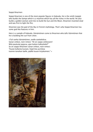 Seppä Ilmarinen
Seppä Ilmarinen is one of the most popular figures in Kalevala. He is the smith (seppä)
who builds the Sampo which is a machine which has all the riches in the world. He also
builds a golden woman and tries to build the Sun and the Moon. Ilmarinen invented steal
and was first to light the fire.
Ilmarinen was the god of the Sky in Finnish mythology. That’s why Seppä Ilmarinen has
some god like features in him.
Here is a sample of Kalevala. Väinämöinen come to Ilmarinen who tells Väinmöinen that
he is building the sun from silver.
»Tuli vanha Väinämöinen, ovelle asetteleikse.
Sanan virkkoi, noin nimesi: "Oi on seppo veikkoseni!
Mitä paukutat pajassa, ajan kaiken kalkuttelet?"
Se on seppo Ilmarinen sanan virkkoi, noin nimesi:
"Kuuta kullaista kuvoan, hope'ista aurinkoa
tuonne taivahan laelle, päälle kuuen kirjokannen." »